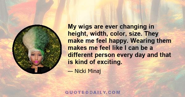 My wigs are ever changing in height, width, color, size. They make me feel happy. Wearing them makes me feel like I can be a different person every day and that is kind of exciting.