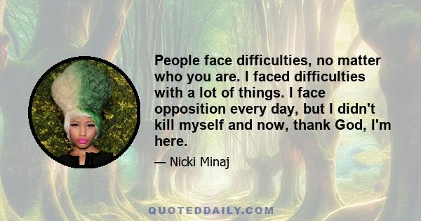 People face difficulties, no matter who you are. I faced difficulties with a lot of things. I face opposition every day, but I didn't kill myself and now, thank God, I'm here.