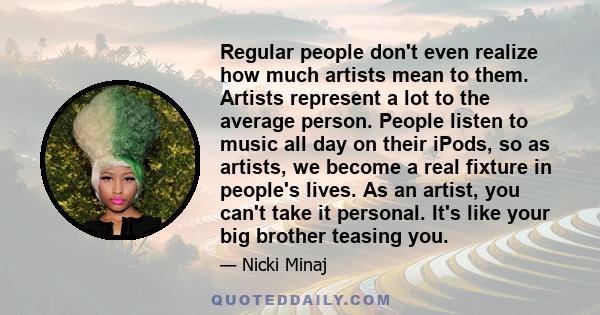 Regular people don't even realize how much artists mean to them. Artists represent a lot to the average person. People listen to music all day on their iPods, so as artists, we become a real fixture in people's lives.