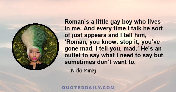 Roman’s a little gay boy who lives in me. And every time I talk he sort of just appears and I tell him, ‘Roman, you know, stop it, you’ve gone mad, I tell you, mad.’ He’s an outlet to say what I need to say but