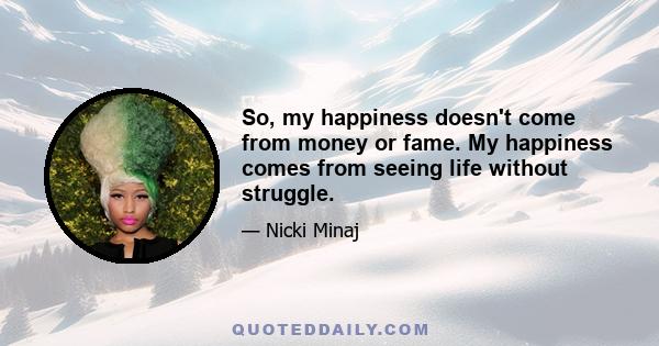 So, my happiness doesn't come from money or fame. My happiness comes from seeing life without struggle.