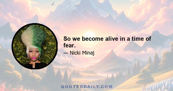 So we become alive in a time of fear.