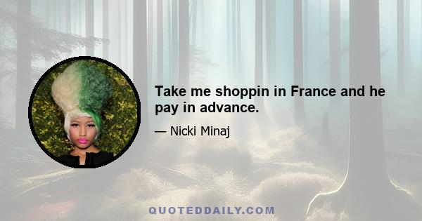 Take me shoppin in France and he pay in advance.