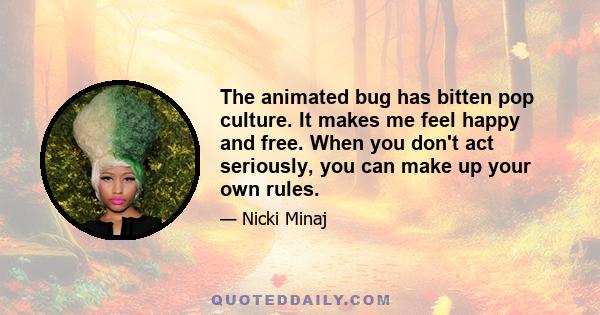 The animated bug has bitten pop culture. It makes me feel happy and free. When you don't act seriously, you can make up your own rules.