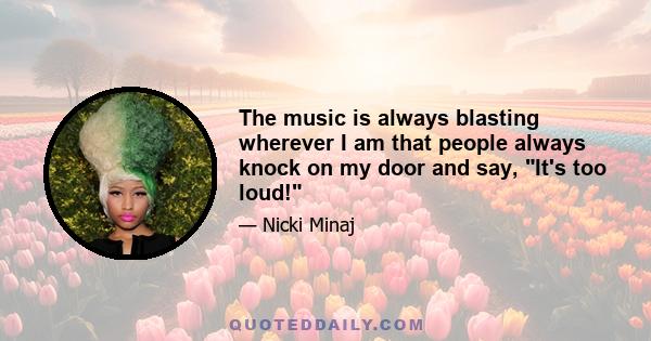 The music is always blasting wherever I am that people always knock on my door and say, It's too loud!