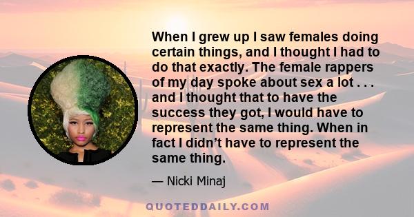 When I grew up I saw females doing certain things, and I thought I had to do that exactly. The female rappers of my day spoke about sex a lot . . . and I thought that to have the success they got, I would have to