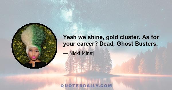 Yeah we shine, gold cluster. As for your career? Dead, Ghost Busters.