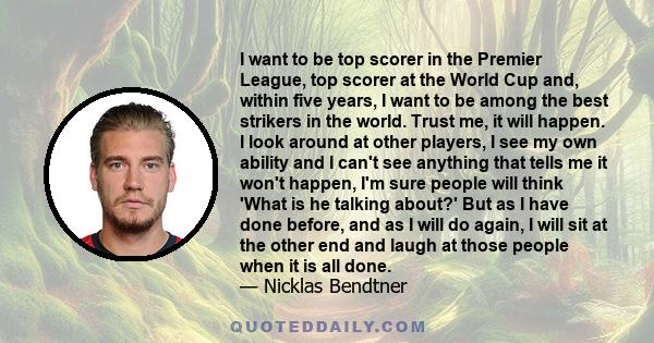 I want to be top scorer in the Premier League, top scorer at the World Cup and, within five years, I want to be among the best strikers in the world. Trust me, it will happen. I look around at other players, I see my