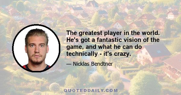 The greatest player in the world. He's got a fantastic vision of the game, and what he can do technically - it's crazy.