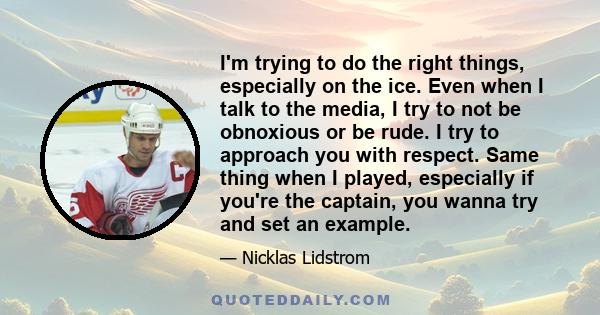 I'm trying to do the right things, especially on the ice. Even when I talk to the media, I try to not be obnoxious or be rude. I try to approach you with respect. Same thing when I played, especially if you're the