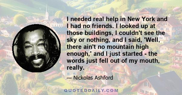 I needed real help in New York and I had no friends. I looked up at those buildings, I couldn't see the sky or nothing, and I said, 'Well, there ain't no mountain high enough,' and I just started - the words just fell