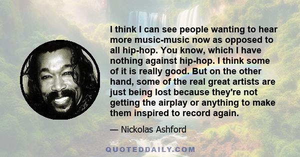 I think I can see people wanting to hear more music-music now as opposed to all hip-hop. You know, which I have nothing against hip-hop. I think some of it is really good. But on the other hand, some of the real great