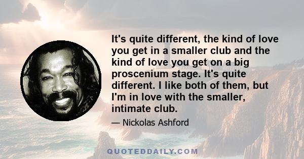 It's quite different, the kind of love you get in a smaller club and the kind of love you get on a big proscenium stage. It's quite different. I like both of them, but I'm in love with the smaller, intimate club.