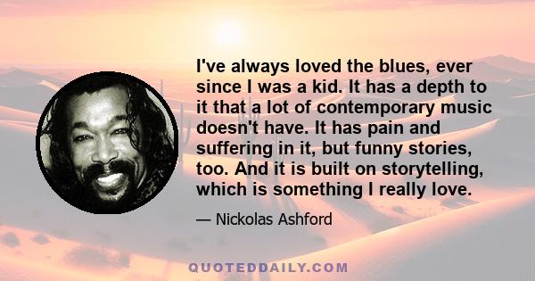 I've always loved the blues, ever since I was a kid. It has a depth to it that a lot of contemporary music doesn't have. It has pain and suffering in it, but funny stories, too. And it is built on storytelling, which is 