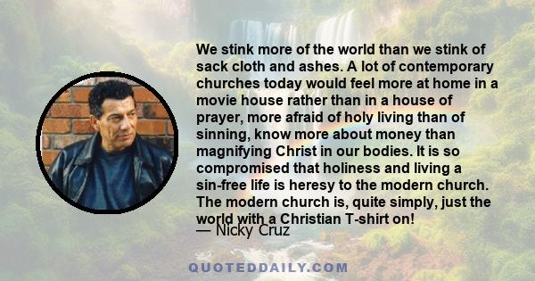 We stink more of the world than we stink of sack cloth and ashes. A lot of contemporary churches today would feel more at home in a movie house rather than in a house of prayer, more afraid of holy living than of