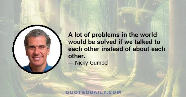 A lot of problems in the world would be solved if we talked to each other instead of about each other.