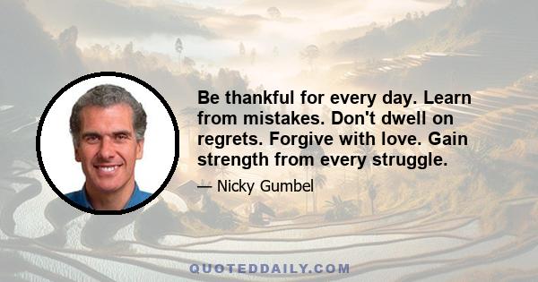 Be thankful for every day. Learn from mistakes. Don't dwell on regrets. Forgive with love. Gain strength from every struggle.