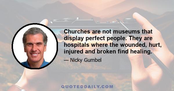 Churches are not museums that display perfect people. They are hospitals where the wounded, hurt, injured and broken find healing.