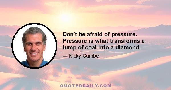 Don't be afraid of pressure. Pressure is what transforms a lump of coal into a diamond.