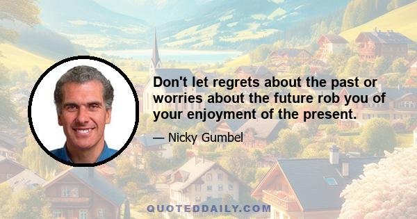 Don't let regrets about the past or worries about the future rob you of your enjoyment of the present.