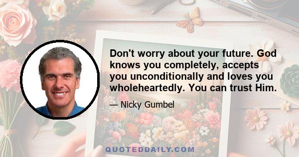 Don't worry about your future. God knows you completely, accepts you unconditionally and loves you wholeheartedly. You can trust Him.