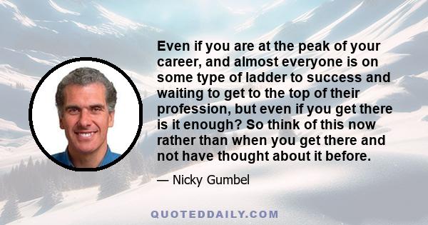 Even if you are at the peak of your career, and almost everyone is on some type of ladder to success and waiting to get to the top of their profession, but even if you get there is it enough? So think of this now rather 