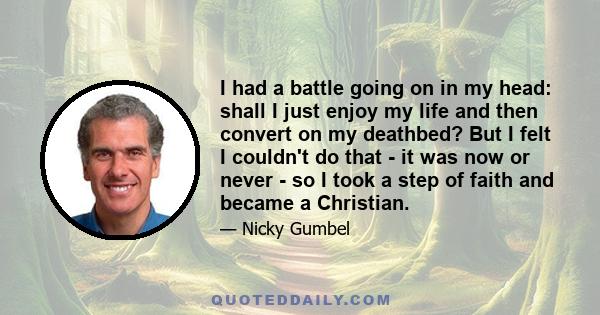 I had a battle going on in my head: shall I just enjoy my life and then convert on my deathbed? But I felt I couldn't do that - it was now or never - so I took a step of faith and became a Christian.