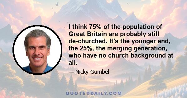 I think 75% of the population of Great Britain are probably still de-churched. It's the younger end, the 25%, the merging generation, who have no church background at all.