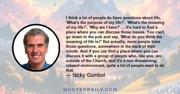 I think a lot of people do have questions about life, 'What's the purpose of my life?', 'What's the meaning of my life?', 'Why am I here?' ... It's hard to find a place where you can discuss those issues. You can't go