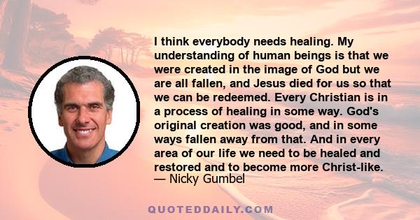 I think everybody needs healing. My understanding of human beings is that we were created in the image of God but we are all fallen, and Jesus died for us so that we can be redeemed. Every Christian is in a process of