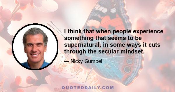 I think that when people experience something that seems to be supernatural, in some ways it cuts through the secular mindset.