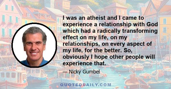 I was an atheist and I came to experience a relationship with God which had a radically transforming effect on my life, on my relationships, on every aspect of my life, for the better. So, obviously I hope other people