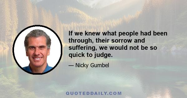 If we knew what people had been through, their sorrow and suffering, we would not be so quick to judge.