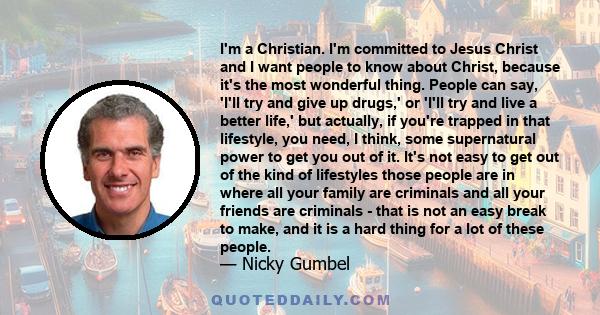 I'm a Christian. I'm committed to Jesus Christ and I want people to know about Christ, because it's the most wonderful thing. People can say, 'I'll try and give up drugs,' or 'I'll try and live a better life,' but