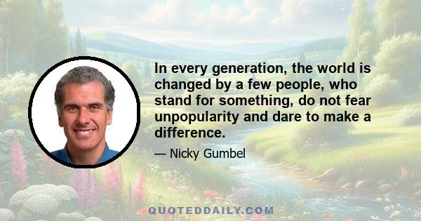 In every generation, the world is changed by a few people, who stand for something, do not fear unpopularity and dare to make a difference.