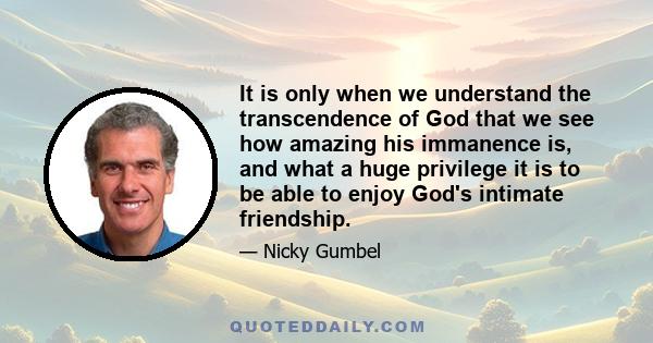 It is only when we understand the transcendence of God that we see how amazing his immanence is, and what a huge privilege it is to be able to enjoy God's intimate friendship.