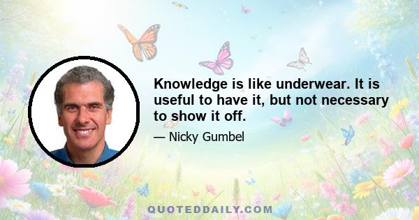 Knowledge is like underwear. It is useful to have it, but not necessary to show it off.