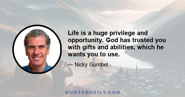 Life is a huge privilege and opportunity. God has trusted you with gifts and abilities, which he wants you to use.