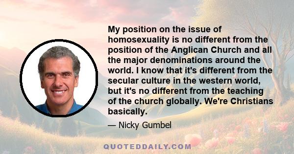 My position on the issue of homosexuality is no different from the position of the Anglican Church and all the major denominations around the world. I know that it's different from the secular culture in the western