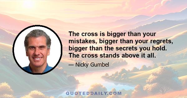 The cross is bigger than your mistakes, bigger than your regrets, bigger than the secrets you hold. The cross stands above it all.