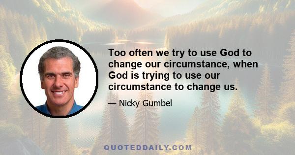 Too often we try to use God to change our circumstance, when God is trying to use our circumstance to change us.