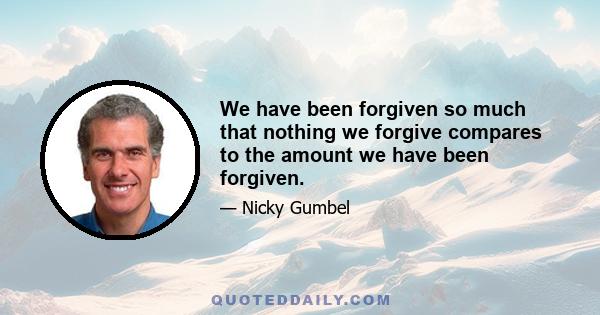 We have been forgiven so much that nothing we forgive compares to the amount we have been forgiven.