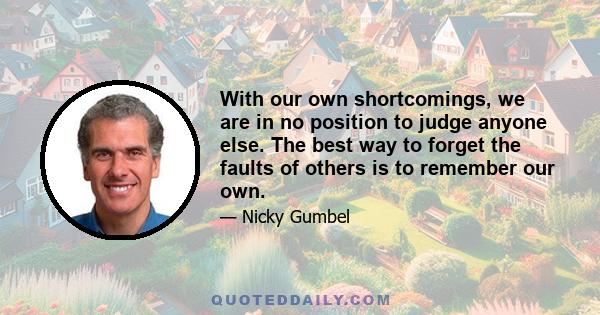 With our own shortcomings, we are in no position to judge anyone else. The best way to forget the faults of others is to remember our own.