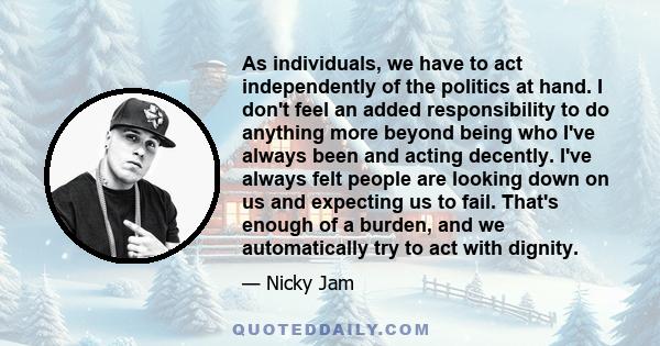 As individuals, we have to act independently of the politics at hand. I don't feel an added responsibility to do anything more beyond being who I've always been and acting decently. I've always felt people are looking