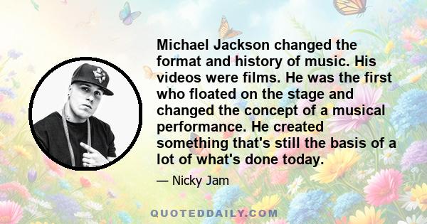 Michael Jackson changed the format and history of music. His videos were films. He was the first who floated on the stage and changed the concept of a musical performance. He created something that's still the basis of