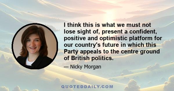 I think this is what we must not lose sight of, present a confident, positive and optimistic platform for our country's future in which this Party appeals to the centre ground of British politics.