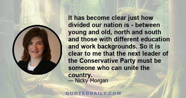 It has become clear just how divided our nation is - between young and old, north and south and those with different education and work backgrounds. So it is clear to me that the next leader of the Conservative Party