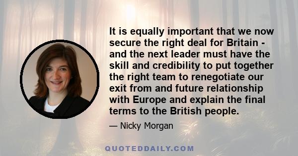 It is equally important that we now secure the right deal for Britain - and the next leader must have the skill and credibility to put together the right team to renegotiate our exit from and future relationship with