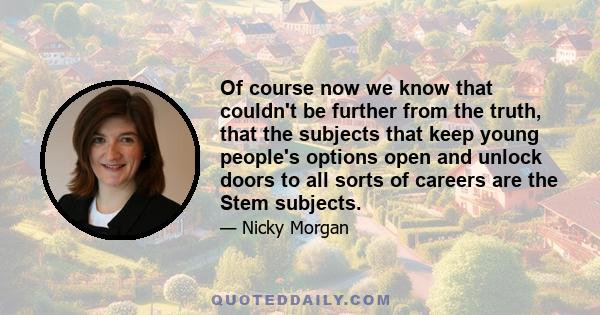 Of course now we know that couldn't be further from the truth, that the subjects that keep young people's options open and unlock doors to all sorts of careers are the Stem subjects.