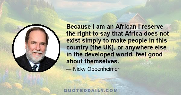 Because I am an African I reserve the right to say that Africa does not exist simply to make people in this country [the UK], or anywhere else in the developed world, feel good about themselves.